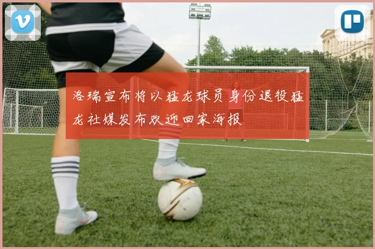 洛瑞宣布将以猛龙球员身份退役猛龙社媒发布欢迎回家海报