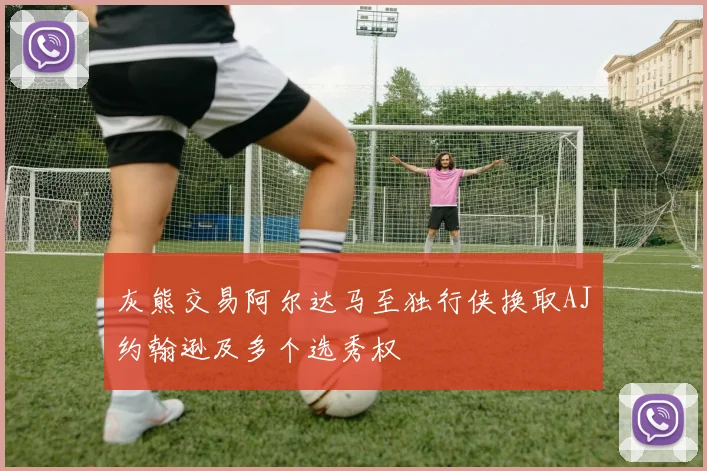 灰熊交易阿尔达马至独行侠换取AJ约翰逊及多个选秀权