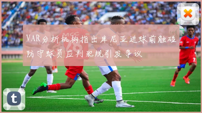 VAR分析机构指出库尼亚进球前触碰防守球员应判犯规引发争议