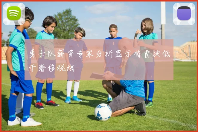 勇士队薪资专家分析显示将首次低于奢侈税线