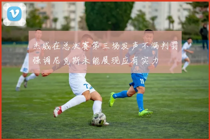 杰威在总决赛第三场发声不满判罚强调尼克斯未能展现应有实力