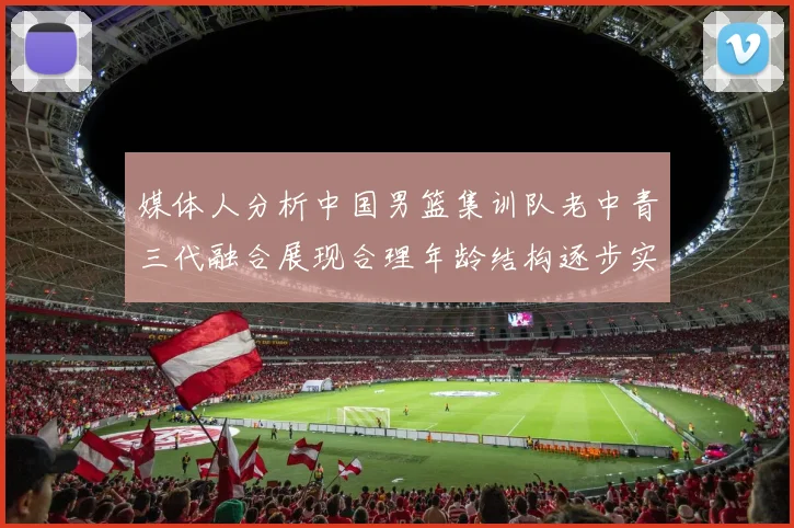 媒体人分析中国男篮集训队老中青三代融合展现合理年龄结构逐步实现换血