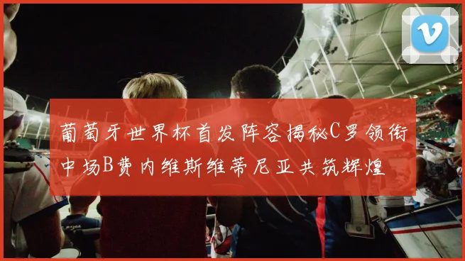 葡萄牙世界杯首发阵容揭秘C罗领衔中场B费内维斯维蒂尼亚共筑辉煌